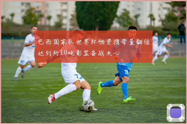 巴西国家队世界杯物资携带量翻倍达到约10吨彰显备战决心