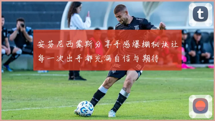 安芬尼西蒙斯分享手感爆棚秘诀让每一次出手都充满自信与期待