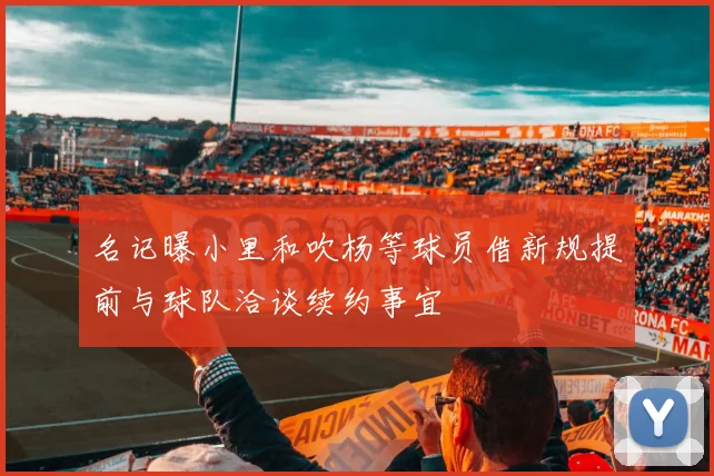 名记曝小里和吹杨等球员借新规提前与球队洽谈续约事宜