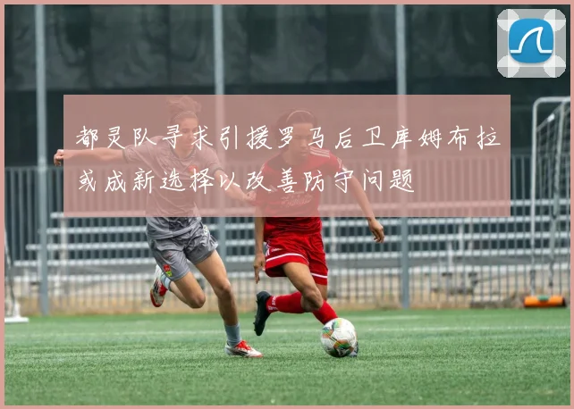 都灵队寻求引援罗马后卫库姆布拉或成新选择以改善防守问题