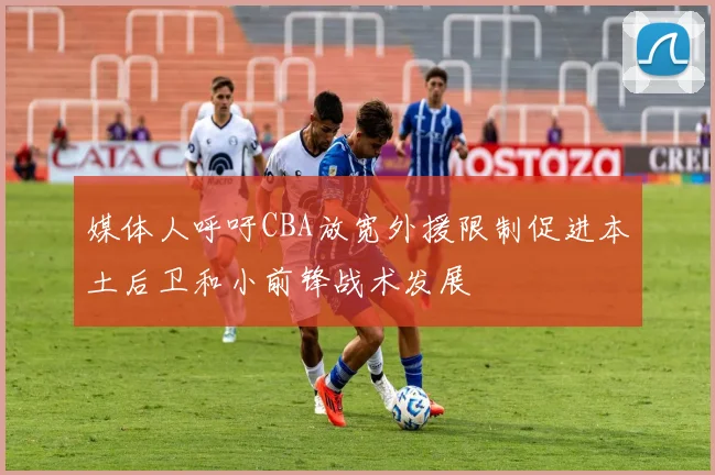 媒体人呼吁CBA放宽外援限制促进本土后卫和小前锋战术发展
