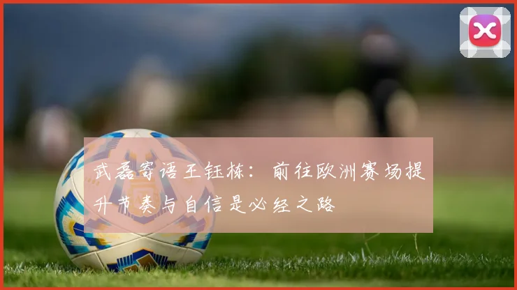 武磊寄语王钰栋：前往欧洲赛场提升节奏与自信是必经之路
