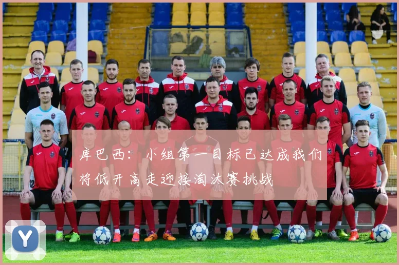 库巴西：小组第一目标已达成我们将低开高走迎接淘汰赛挑战