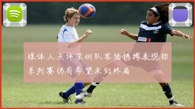媒体人点评深圳队客场拼搏表现称系列赛仍有希望未到终局