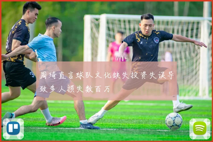 周琦直言球队文化缺失投资失误导致多人损失数百万