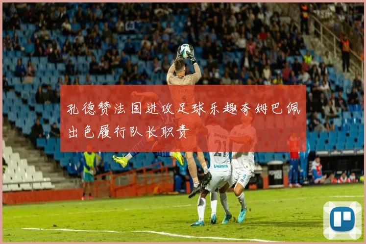 孔德赞法国进攻足球乐趣夸姆巴佩出色履行队长职责