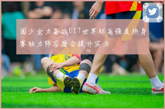 国少全力备战U17世界杯高强度热身赛助力阵容磨合提升实力