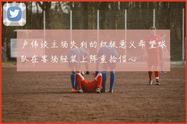 卢伟谈主场失利的积极意义希望球队在客场轻装上阵重拾信心