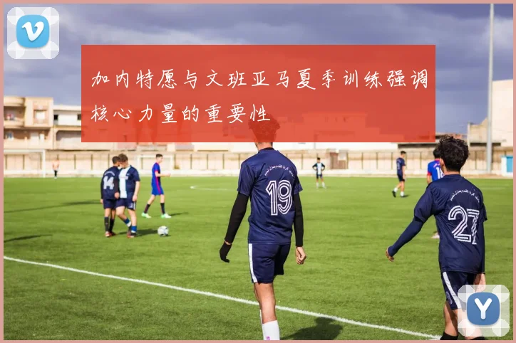 加内特愿与文班亚马夏季训练强调核心力量的重要性
