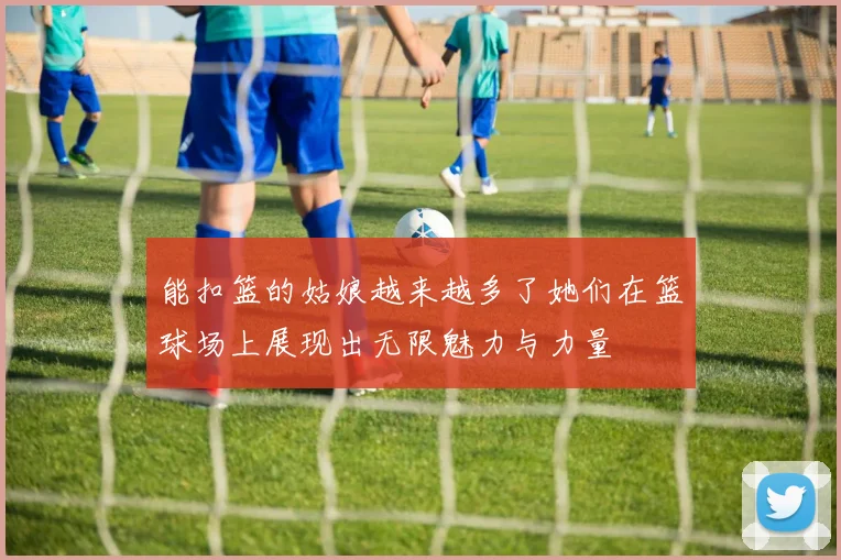 能扣篮的姑娘越来越多了她们在篮球场上展现出无限魅力与力量