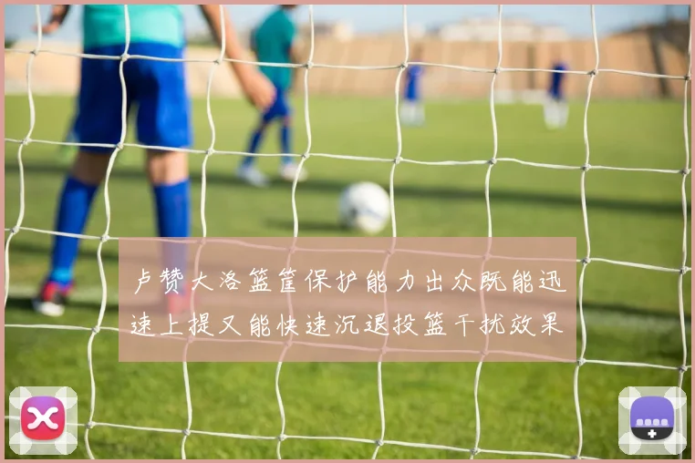 卢赞大洛篮筐保护能力出众既能迅速上提又能快速沉退投篮干扰效果显著