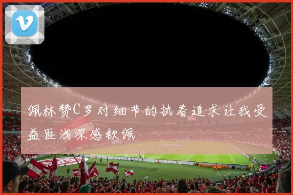 佩林赞C罗对细节的执着追求让我受益匪浅深感钦佩