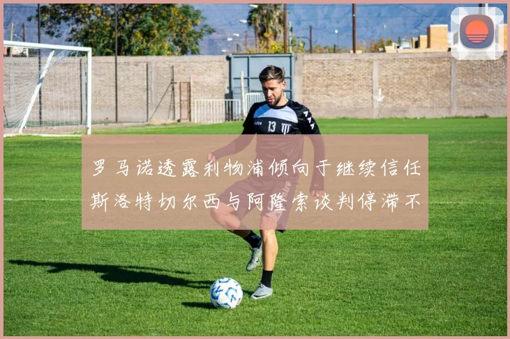 罗马诺透露利物浦倾向于继续信任斯洛特切尔西与阿隆索谈判停滞不前