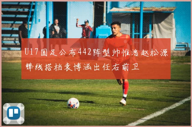 U17国足公布442阵型帅惟浩赵松源锋线搭档袁博涵出任右前卫