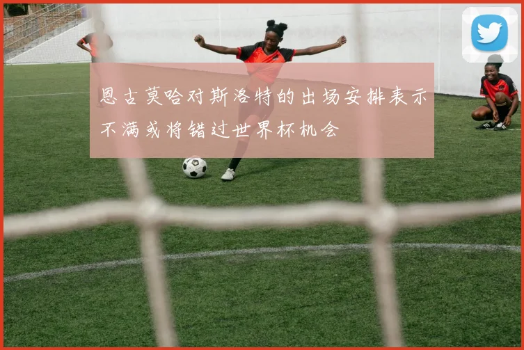 恩古莫哈对斯洛特的出场安排表示不满或将错过世界杯机会