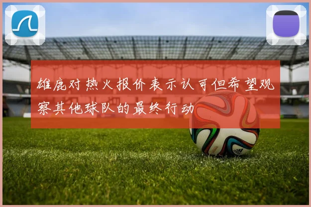 雄鹿对热火报价表示认可但希望观察其他球队的最终行动