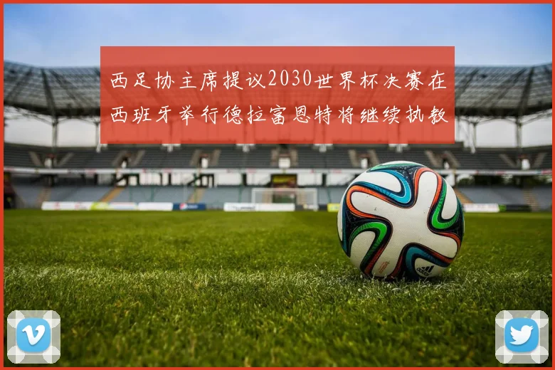 西足协主席提议2030世界杯决赛在西班牙举行德拉富恩特将继续执教国家队