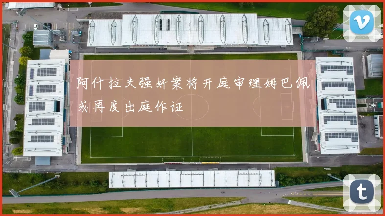 阿什拉夫强奸案将开庭审理姆巴佩或再度出庭作证