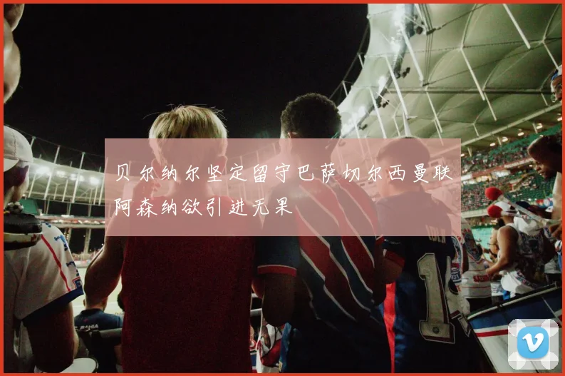 贝尔纳尔坚定留守巴萨切尔西曼联阿森纳欲引进无果