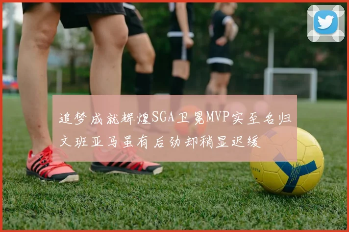 追梦成就辉煌SGA卫冕MVP实至名归文班亚马虽有后劲却稍显迟缓