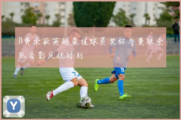 B费荣获英超最佳球员奖杯与曼联全队合影庆祝时刻