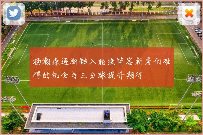 杨瀚森逐渐融入轮换阵容新秀们难得的机会与三分球提升期待