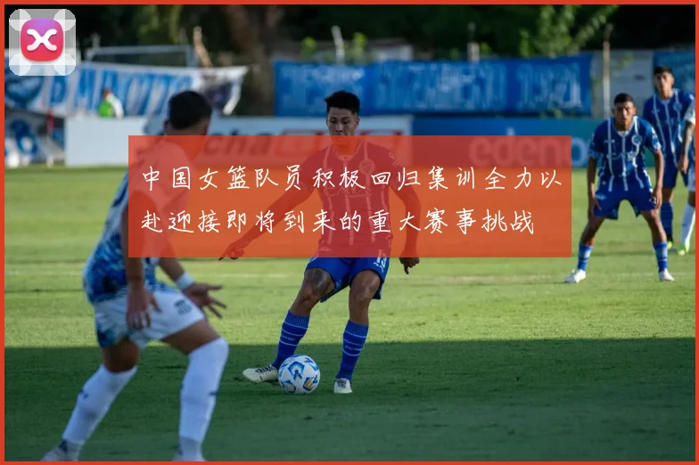 中国女篮队员积极回归集训全力以赴迎接即将到来的重大赛事挑战