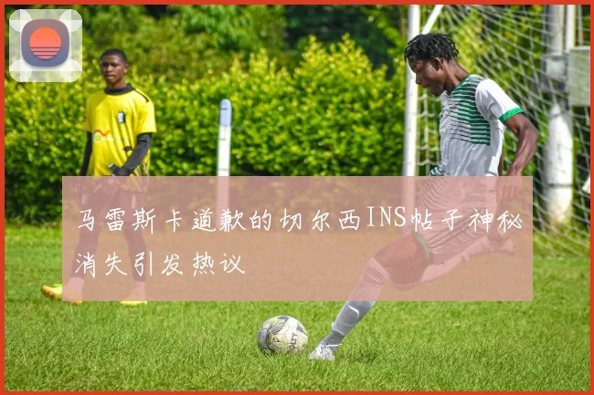 马雷斯卡道歉的切尔西INS帖子神秘消失引发热议