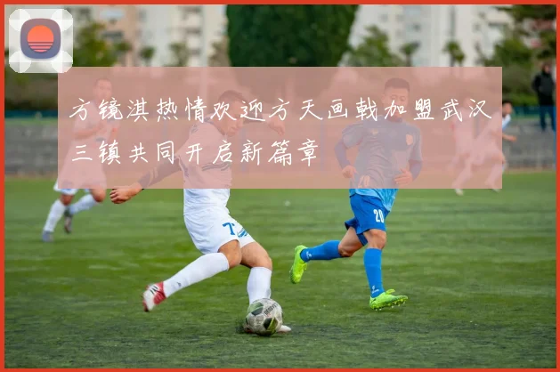 方镜淇热情欢迎方天画戟加盟武汉三镇共同开启新篇章
